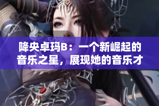 降央卓玛B：一个新崛起的音乐之星，展现她的音乐才华