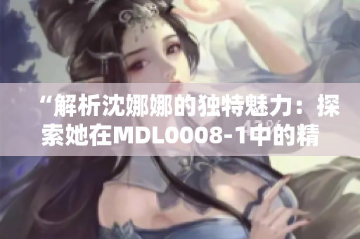 “解析沈娜娜的独特魅力：探索她在MDL0008-1中的精彩表现与角色深度”