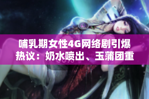 哺乳期女性4G网络剧引爆热议：奶水喷出、玉蒲团重现，剧情惊艳引人入胜