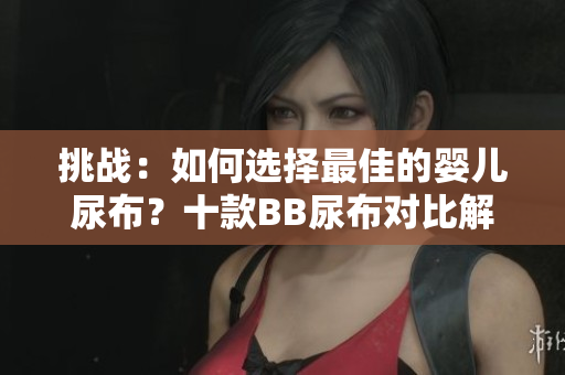挑战：如何选择最佳的婴儿尿布？十款BB尿布对比解析