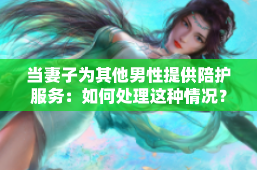 当妻子为其他男性提供陪护服务：如何处理这种情况？