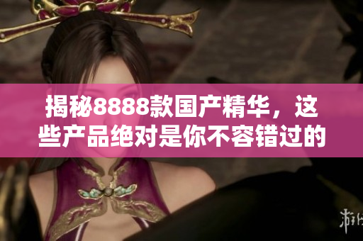 揭秘8888款国产精华，这些产品绝对是你不容错过的最佳选择！
