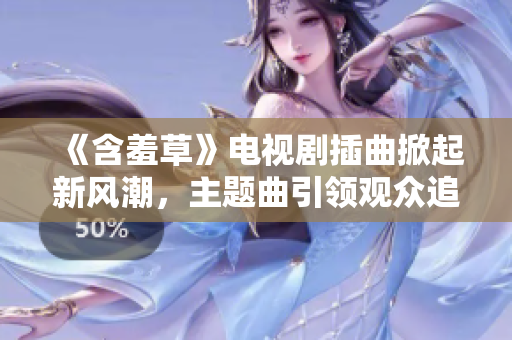 《含羞草》电视剧插曲掀起新风潮，主题曲引领观众追随新歌曲潮流