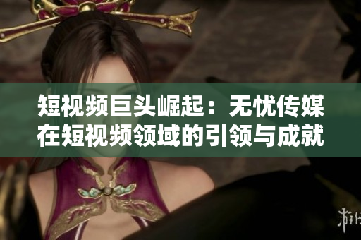 短视频巨头崛起：无忧传媒在短视频领域的引领与成就