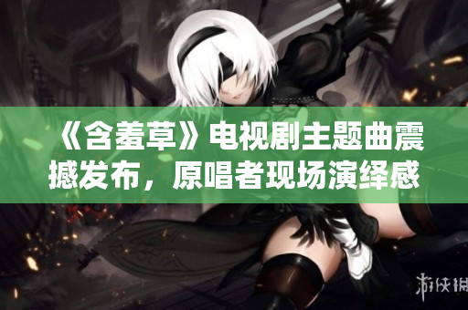 《含羞草》电视剧主题曲震撼发布，原唱者现场演绎感动全场，现场视频曝光
