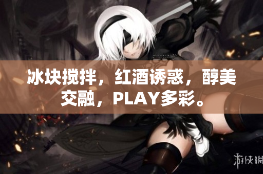 冰块搅拌，红酒诱惑，醇美交融，PLAY多彩。
