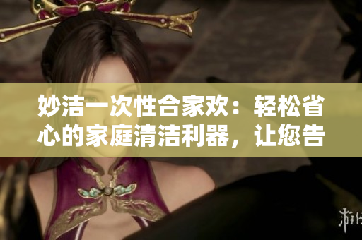 妙洁一次性合家欢：轻松省心的家庭清洁利器，让您告别繁琐！