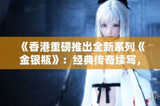 《香港重磅推出全新系列《金银瓶》：经典传奇续写，精彩纷呈上演！》