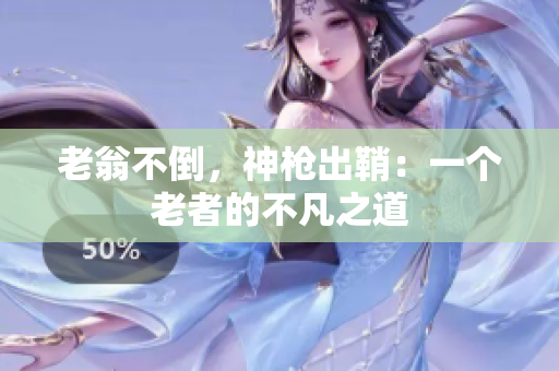 老翁不倒，神枪出鞘：一个老者的不凡之道