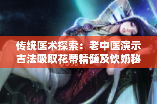 传统医术探索：老中医演示古法吸取花蒂精髓及饮奶秘术