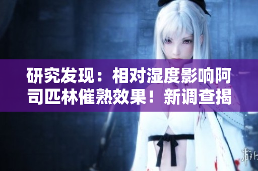 研究发现：相对湿度影响阿司匹林催熟效果！新调查揭示潜在作用机制