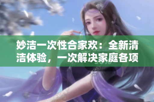 妙洁一次性合家欢：全新清洁体验，一次解决家庭各项清洁需求！