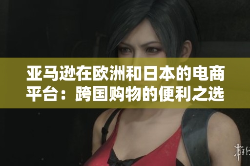 亚马逊在欧洲和日本的电商平台：跨国购物的便利之选