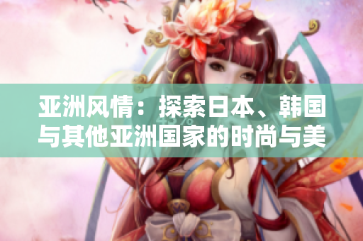 亚洲风情：探索日本、韩国与其他亚洲国家的时尚与美食