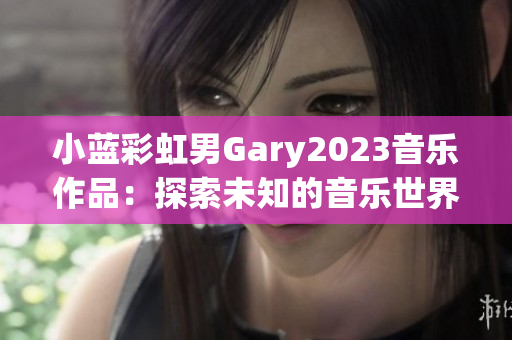 小蓝彩虹男Gary2023音乐作品：探索未知的音乐世界