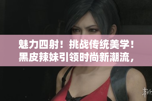 魅力四射！挑战传统美学！黑皮辣妹引领时尚新潮流，散发别样魅力！