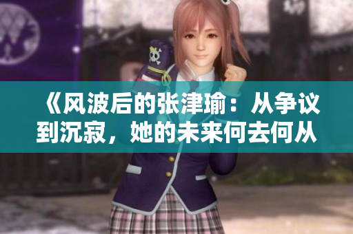 《风波后的张津瑜：从争议到沉寂，她的未来何去何从？》