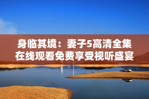 身临其境：妻子5高清全集在线观看免费享受视听盛宴