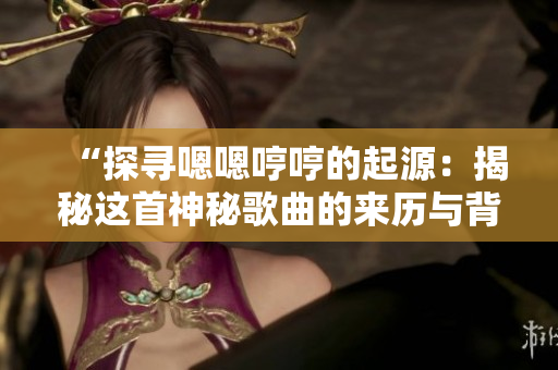 “探寻嗯嗯哼哼的起源：揭秘这首神秘歌曲的来历与背后故事”