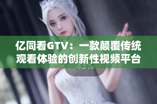 亿同看GTV：一款颠覆传统观看体验的创新性视频平台