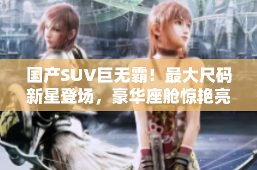 国产SUV巨无霸！最大尺码新星登场，豪华座舱惊艳亮相，引领座驾新风潮！