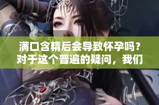 满口含精后会导致怀孕吗？对于这个普遍的疑问，我们来了解一下科学的答案