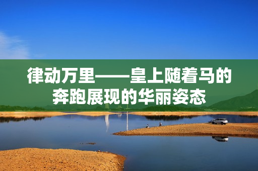 律动万里——皇上随着马的奔跑展现的华丽姿态