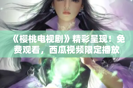 《樱桃电视剧》精彩呈现！免费观看，西瓜视频限定播放！