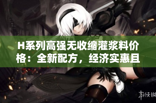 H系列高强无收缩灌浆料价格：全新配方，经济实惠且性能卓越