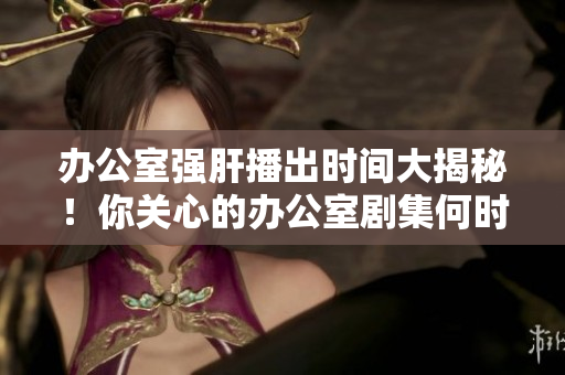 办公室强肝播出时间大揭秘！你关心的办公室剧集何时播出？详细时间表揭晓