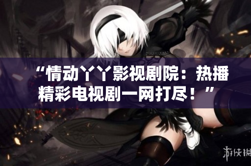 “情动丫丫影视剧院：热播精彩电视剧一网打尽！”