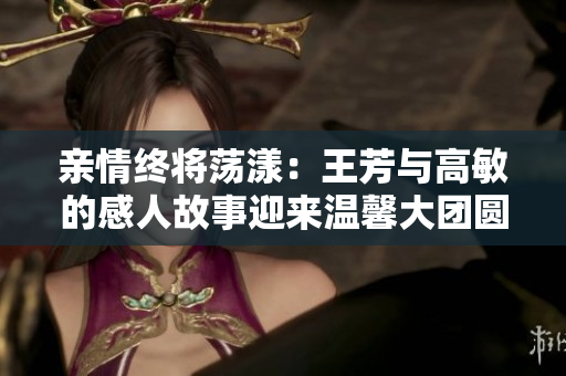 亲情终将荡漾：王芳与高敏的感人故事迎来温馨大团圆