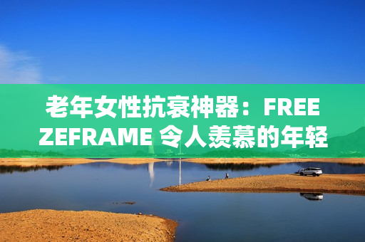老年女性抗衰神器：FREEZEFRAME 令人羡慕的年轻肌肤