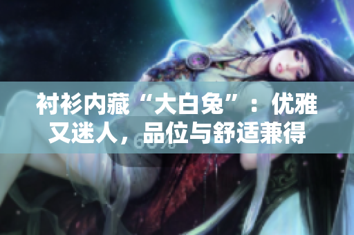 衬衫内藏“大白兔”：优雅又迷人，品位与舒适兼得