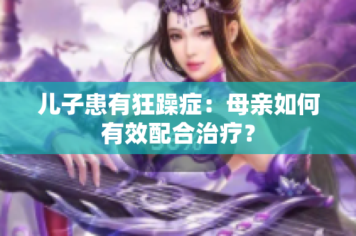 儿子患有狂躁症：母亲如何有效配合治疗？