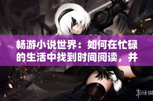 畅游小说世界：如何在忙碌的生活中找到时间阅读，并重拾阅读乐趣
