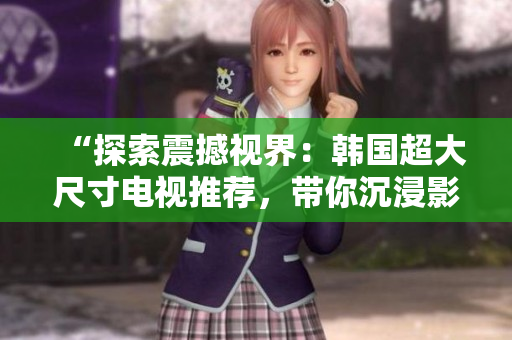 “探索震撼视界：韩国超大尺寸电视推荐，带你沉浸影音奇境！”