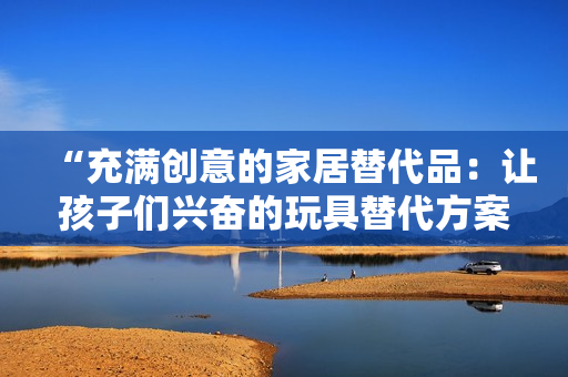 “充满创意的家居替代品：让孩子们兴奋的玩具替代方案”