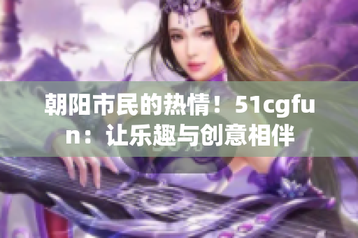 朝阳市民的热情！51cgfun：让乐趣与创意相伴