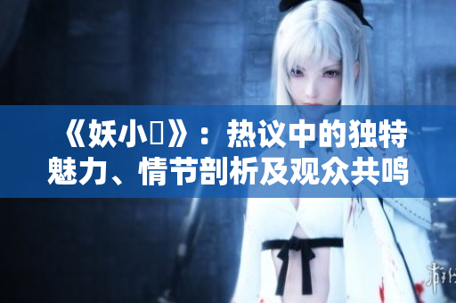 《妖小槡》：热议中的独特魅力、情节剖析及观众共鸣