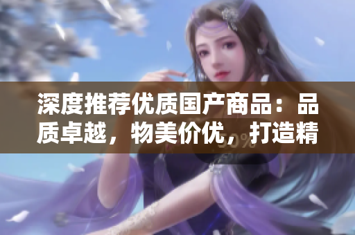 深度推荐优质国产商品：品质卓越，物美价优，打造精致生活的必选之选