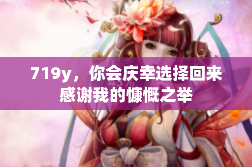 719y，你会庆幸选择回来感谢我的慷慨之举