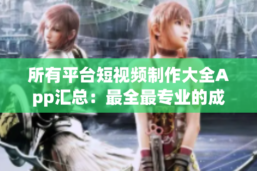 所有平台短视频制作大全App汇总：最全最专业的成品短视频软件网站TOP榜单