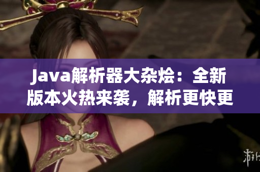 Java解析器大杂烩：全新版本火热来袭，解析更快更准，功能更强大