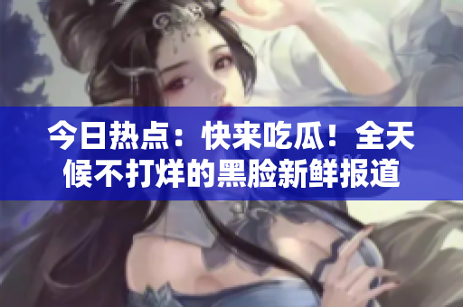 今日热点：快来吃瓜！全天候不打烊的黑脸新鲜报道