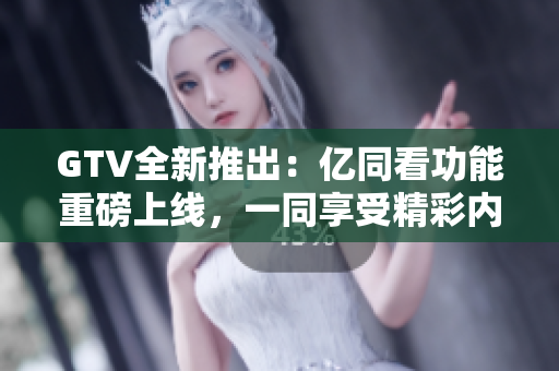GTV全新推出：亿同看功能重磅上线，一同享受精彩内容！