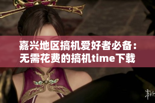 嘉兴地区搞机爱好者必备：无需花费的搞机time下载