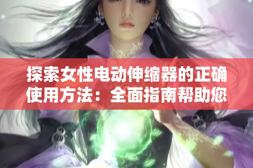 探索女性电动伸缩器的正确使用方法：全面指南帮助您充分利用这一创新工具