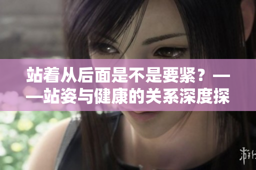 站着从后面是不是要紧？——站姿与健康的关系深度探讨
