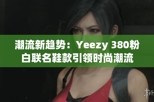 潮流新趋势：Yeezy 380粉白联名鞋款引领时尚潮流